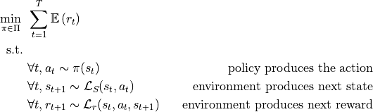 \begin{align*}
    \min_{\pi \in \Pi}  ~& \sum_{t=1}^T \mathbb{E} \left( r_t \right) \\
    \text{s.t.} ~ \\
                   & \forall t, a_t \sim  \pi (s_{t}) & \text{policy produces the action} \\
                   & \forall t, s_{t+1} \sim \mathcal{L}_S(s_t, a_t) & \text{environment produces next state} \\
                   & \forall t, r_{t+1} \sim \mathcal{L}_r(s_t, a_t, s_{t+1}) & \text{environment produces next reward} \\
\end{align*}