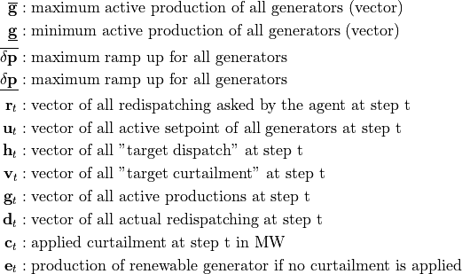\begin{align*}
\overline{\mathbf{g}} &: \text{maximum active production of all generators (vector)} \\
\underline{\mathbf{g}} &: \text{minimum active production of all generators (vector)} \\
\mathbf{\overline{\delta p}} &: \text{maximum ramp up for all generators}  \\
\mathbf{\underline{\delta p}} &: \text{maximum ramp up for all generators} \\
\mathbf{r}_t &: \text{vector of all redispatching asked by the agent at step t}  \\
\mathbf{u}_t &: \text{vector of all active setpoint of all generators at step t}  \\
\mathbf{h}_t &: \text{vector of all "target dispatch" at step t}  \\
\mathbf{v}_t &: \text{vector of all "target curtailment" at step t}  \\
\mathbf{g}_t &: \text{vector of all active productions at step t} \\
\mathbf{d}_t &: \text{vector of all actual redispatching at step t}  \\
\mathbf{c}_t &: \text{applied curtailment at step t in MW}  \\
\mathbf{e}_t &: \text{production of renewable generator if no curtailment is applied}  \\
\end{align*}