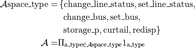 \begin{align*}
\mathcal{A}\text{space\_type} =&\left\{\text{change\_line\_status}, \text{set\_line\_status},  \right. \\
                               &~\left.\text{change\_bus}, \text{set\_bus}, \right.\\
                               &~\left.\text{storage\_p}, \text{curtail}, \text{redisp} \right\} \\
\mathcal{A} =&\Pi_{\text{a\_type} \in  \mathcal{A}\text{space\_type} } 1_{\text{a\_type}}\\
\end{align*}