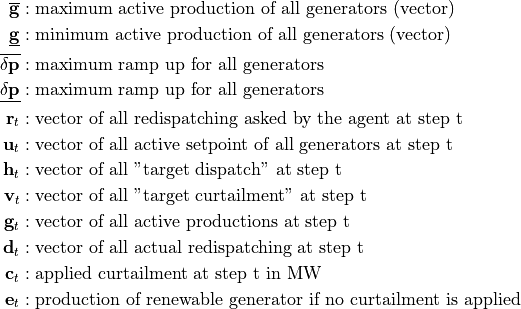 \begin{align*}
\overline{\mathbf{g}} &: \text{maximum active production of all generators (vector)} \\
\underline{\mathbf{g}} &: \text{minimum active production of all generators (vector)} \\
\mathbf{\overline{\delta p}} &: \text{maximum ramp up for all generators} \\
\mathbf{\underline{\delta p}} &: \text{maximum ramp up for all generators} \\
\mathbf{r}_t &: \text{vector of all redispatching asked by the agent at step t} \\
\mathbf{u}_t &: \text{vector of all active setpoint of all generators at step t} \\
\mathbf{h}_t &: \text{vector of all "target dispatch" at step t} \\
\mathbf{v}_t &: \text{vector of all "target curtailment" at step t} \\
\mathbf{g}_t &: \text{vector of all active productions at step t} \\
\mathbf{d}_t &: \text{vector of all actual redispatching at step t} \\
\mathbf{c}_t &: \text{applied curtailment at step t in MW} \\
\mathbf{e}_t &: \text{production of renewable generator if no curtailment is applied} \\
\end{align*}