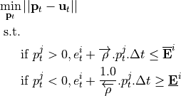 \[
    \begin{aligned}
        \min_{\mathbf{p}_t} & \left|\left| \mathbf{p}_t - \mathbf{u}_t \right|\right| \\
        \text{s.t.} & \\
                    & \text{if } p^j_t > 0, e^i_t + \overrightarrow{\rho} . p^j_t . \Delta t \leq \overline{\mathbf{E}}^i \\
                    & \text{if } p^j_t < 0, e^i_t + \frac{1.0}{\overleftarrow{\rho}} . p^j_t . \Delta t \geq \underline{\mathbf{E}}^i
    \end{aligned}
\]